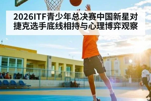 2026ITF青少年总决赛中国新星对捷克选手底线相持与心理博弈观察