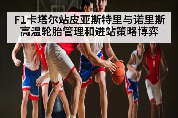 F1卡塔尔站皮亚斯特里与诺里斯高温轮胎管理和进站策略博弈